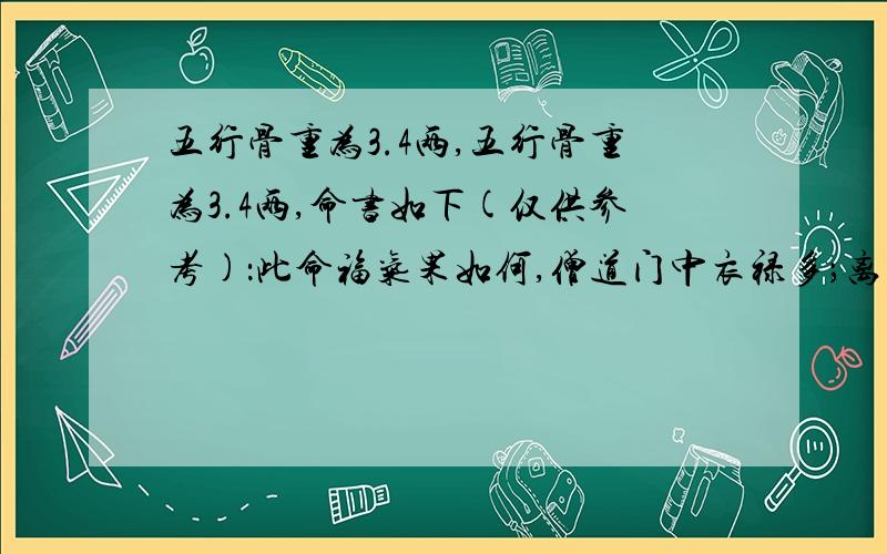 五行骨重为3.4两,五行骨重为3.4两,命书如下(仅供参考)：此命福气果如何,僧道门中衣禄多；离祖出家方为妙,朝晚拜佛念