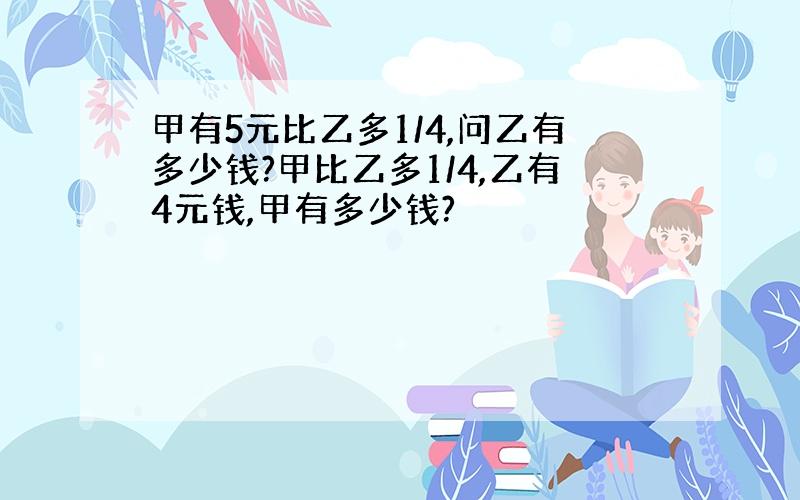 甲有5元比乙多1/4,问乙有多少钱?甲比乙多1/4,乙有4元钱,甲有多少钱?