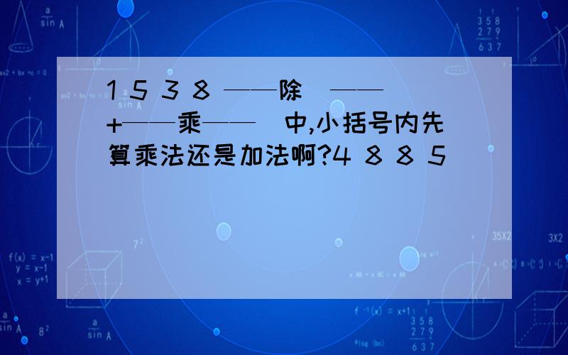 1 5 3 8 ——除（——+——乘——）中,小括号内先算乘法还是加法啊?4 8 8 5