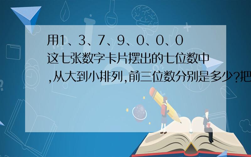 用1、3、7、9、0、0、0这七张数字卡片摆出的七位数中,从大到小排列,前三位数分别是多少?把这三位数四舍五入到万位各应