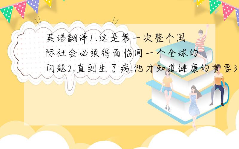 英语翻译1.这是第一次整个国际社会必须得面临同一个全球的问题2,直到生了病,他才知道健康的重要3.我有个朋友晚餐后常在花