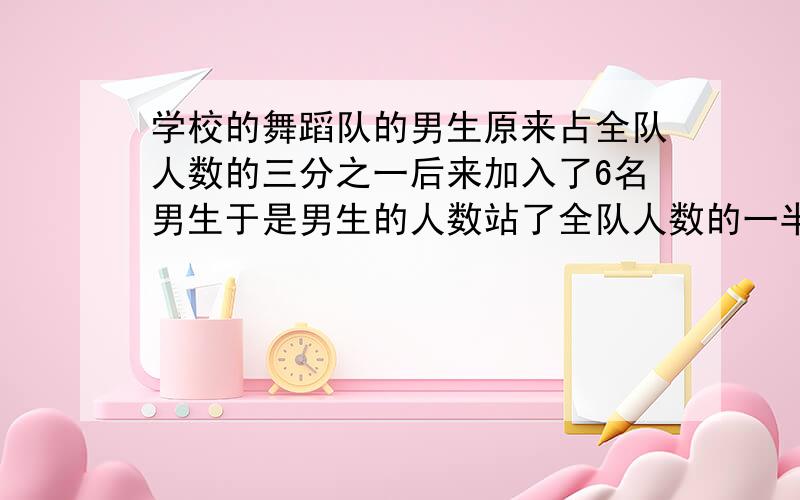 学校的舞蹈队的男生原来占全队人数的三分之一后来加入了6名男生于是男生的人数站了全队人数的一半