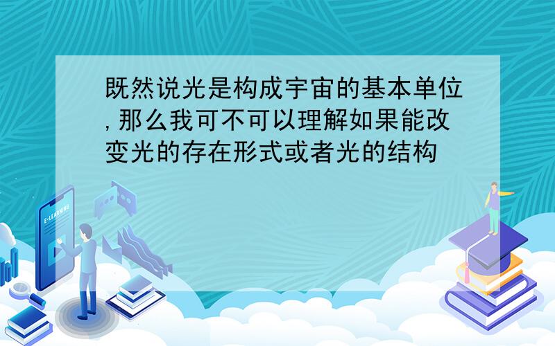 既然说光是构成宇宙的基本单位,那么我可不可以理解如果能改变光的存在形式或者光的结构