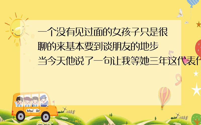 一个没有见过面的女孩子只是很聊的来基本要到谈朋友的地步 当今天他说了一句让我等她三年这代表什么意思