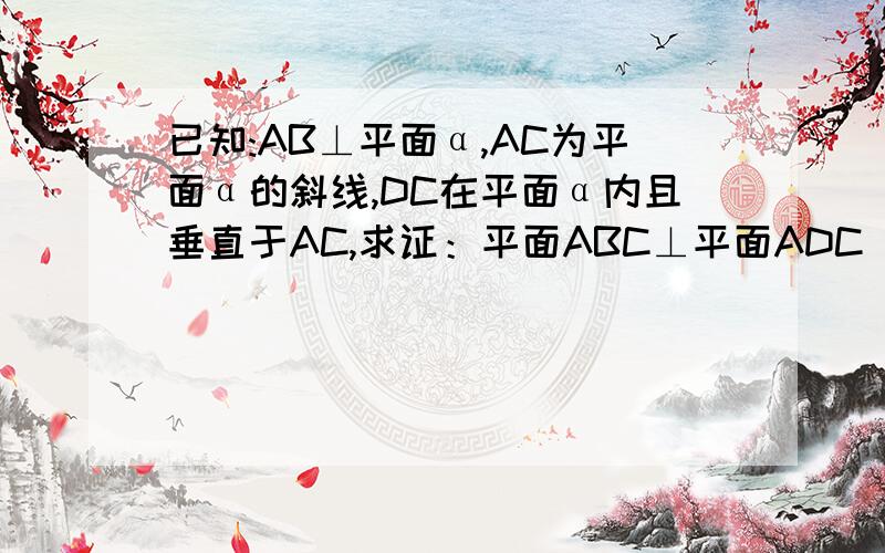 已知:AB⊥平面α,AC为平面α的斜线,DC在平面α内且垂直于AC,求证：平面ABC⊥平面ADC