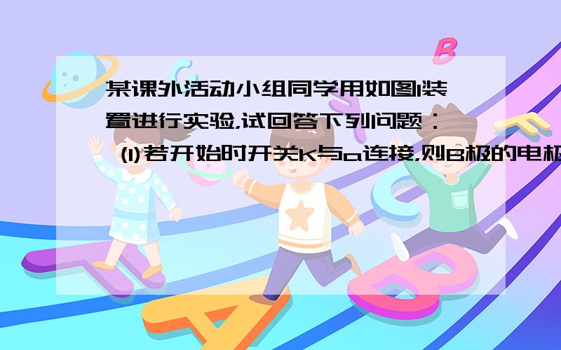 某课外活动小组同学用如图I装置进行实验，试回答下列问题： (1)若开始时开关K与a连接，则B极的电极反应式为______