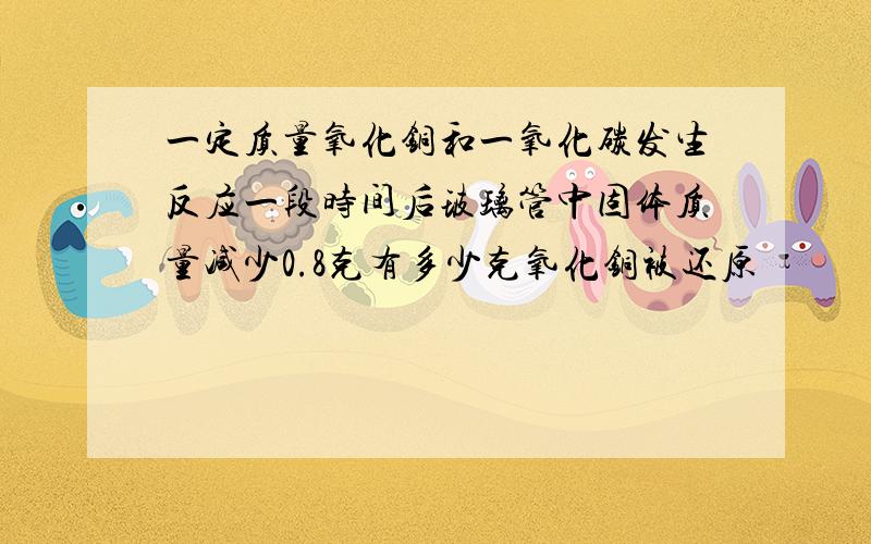 一定质量氧化铜和一氧化碳发生反应一段时间后玻璃管中固体质量减少0.8克有多少克氧化铜被还原