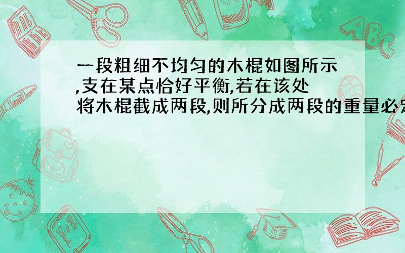 一段粗细不均匀的木棍如图所示,支在某点恰好平衡,若在该处将木棍截成两段,则所分成两段的重量必定是