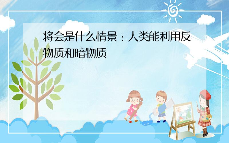 将会是什么情景：人类能利用反物质和暗物质