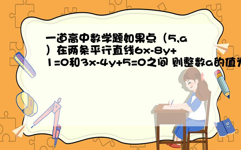 一道高中数学题如果点（5,a）在两条平行直线6x-8y+1=0和3x-4y+5=0之间 则整数a的值为