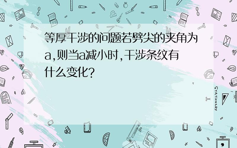 等厚干涉的问题若劈尖的夹角为a,则当a减小时,干涉条纹有什么变化?