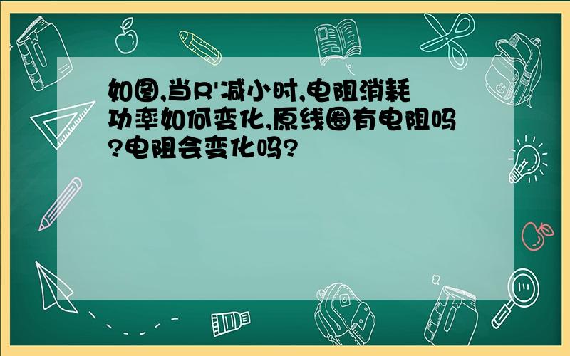 如图,当R'减小时,电阻消耗功率如何变化,原线圈有电阻吗?电阻会变化吗?