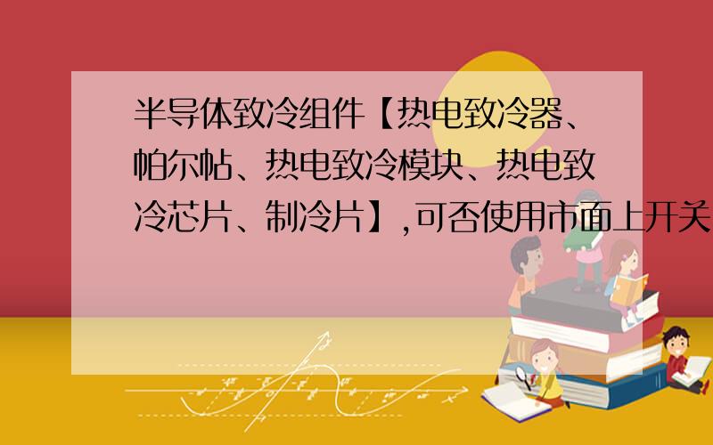 半导体致冷组件【热电致冷器、帕尔帖、热电致冷模块、热电致冷芯片、制冷片】,可否使用市面上开关电源工