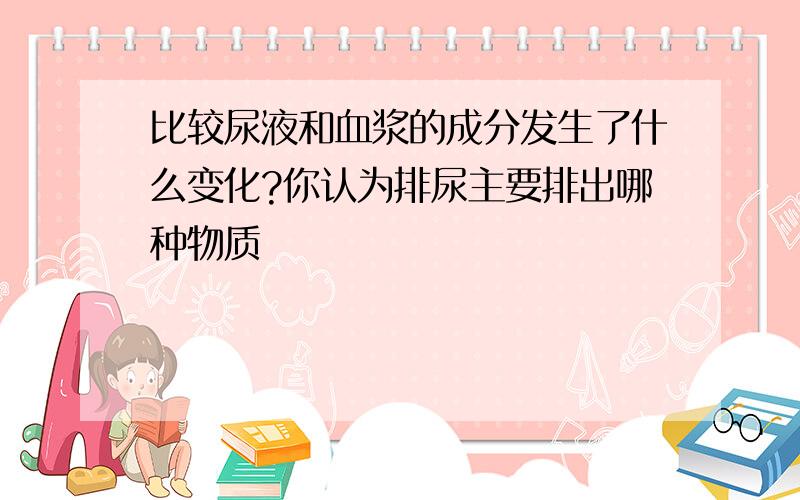 比较尿液和血浆的成分发生了什么变化?你认为排尿主要排出哪种物质