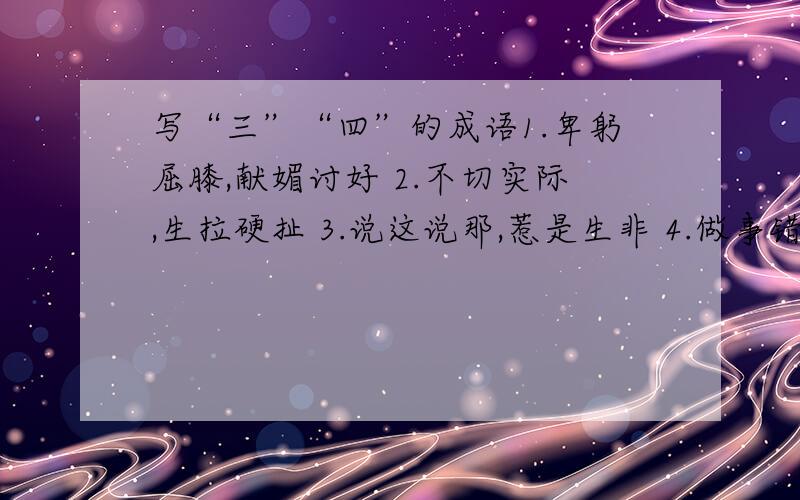 写“三”“四”的成语1.卑躬屈膝,献媚讨好 2.不切实际,生拉硬扯 3.说这说那,惹是生非 4.做事错乱,没有条理 5.