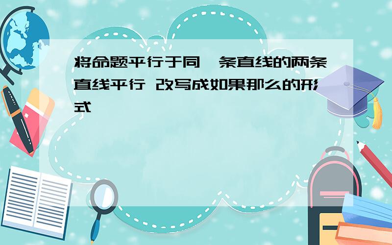 将命题平行于同一条直线的两条直线平行 改写成如果那么的形式