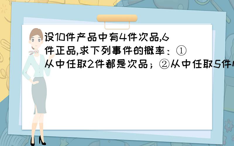 设10件产品中有4件次品,6件正品,求下列事件的概率：①从中任取2件都是次品；②从中任取5件恰有2件次品；