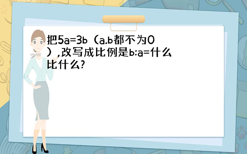 把5a=3b（a.b都不为0）,改写成比例是b:a=什么比什么?