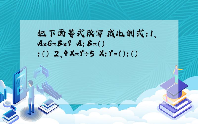 把下面等式改写成比例式：1、A×6=B×9 A：B=（）：（） 2、4X=Y÷5 X：Y=（）：（）