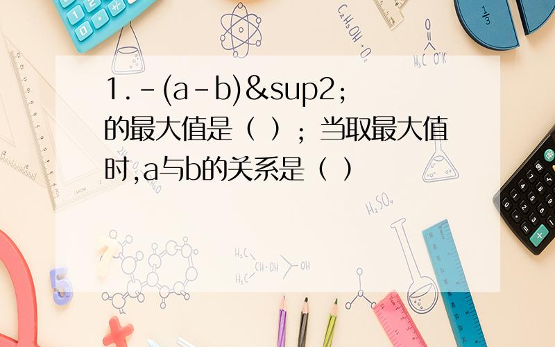 1.-(a-b)²的最大值是（ ）；当取最大值时,a与b的关系是（ ）