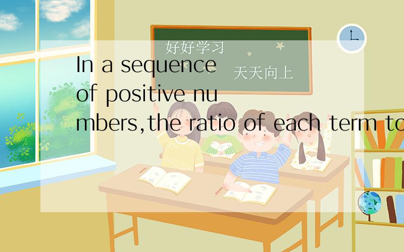 In a sequence of positive numbers,the ratio of each term to