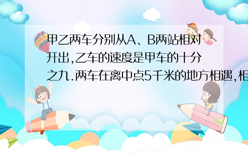 甲乙两车分别从A、B两站相对开出,乙车的速度是甲车的十分之九.两车在离中点5千米的地方相遇,相遇后两车