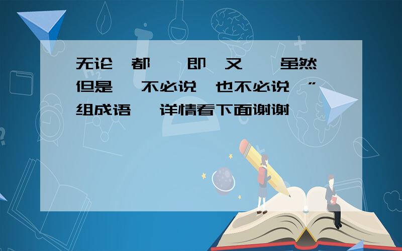 无论…都…　即…又…　虽然…但是… 不必说…也不必说…”组成语 ,详情看下面谢谢