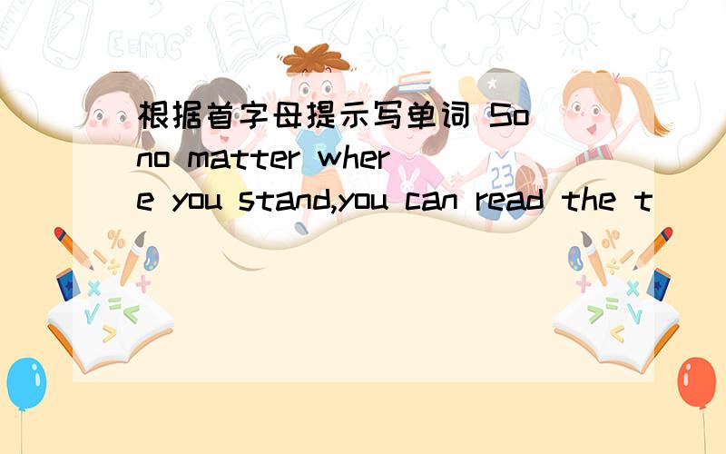 根据首字母提示写单词 So no matter where you stand,you can read the t__