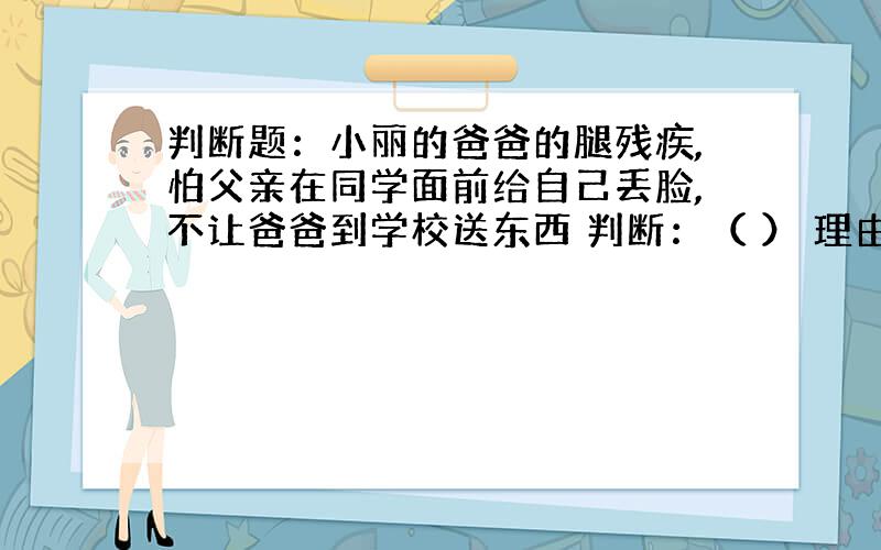 判断题：小丽的爸爸的腿残疾,怕父亲在同学面前给自己丢脸,不让爸爸到学校送东西 判断：（ ） 理由：（）