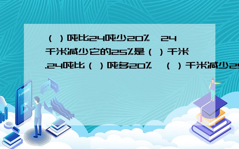 （）吨比24吨少20%,24千米减少它的25%是（）千米.24吨比（）吨多20%,（）千米减少25%是24千米.