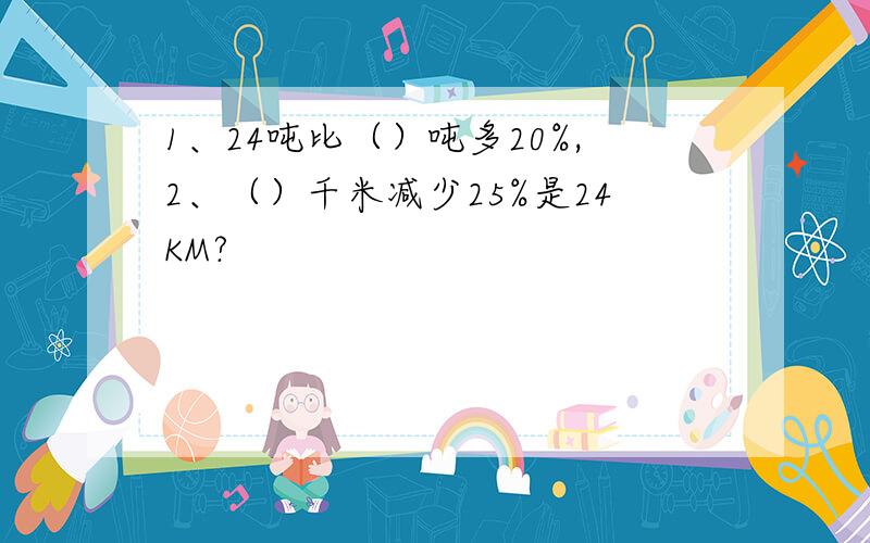 1、24吨比（）吨多20%,2、（）千米减少25%是24KM?