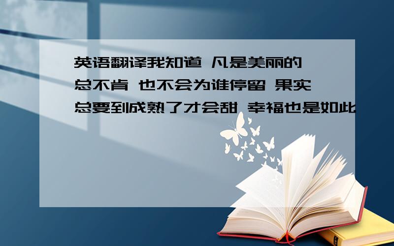 英语翻译我知道 凡是美丽的 总不肯 也不会为谁停留 果实总要到成熟了才会甜 幸福也是如此