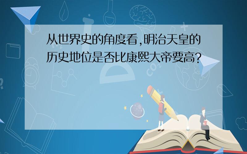 从世界史的角度看,明治天皇的历史地位是否比康熙大帝要高?