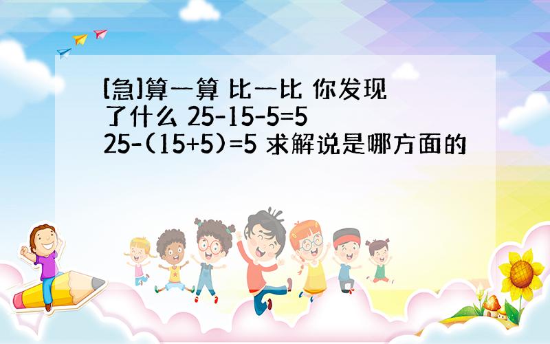 [急]算一算 比一比 你发现了什么 25-15-5=5 25-(15+5)=5 求解说是哪方面的