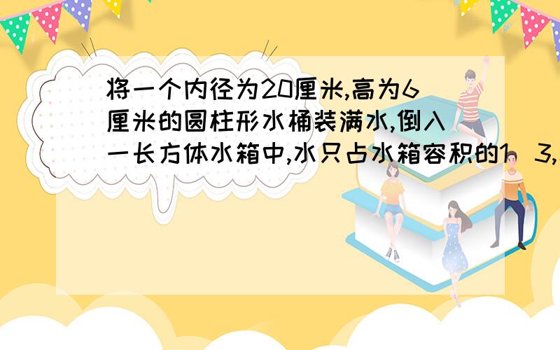 将一个内径为20厘米,高为6厘米的圆柱形水桶装满水,倒入一长方体水箱中,水只占水箱容积的1／3,水箱容积是