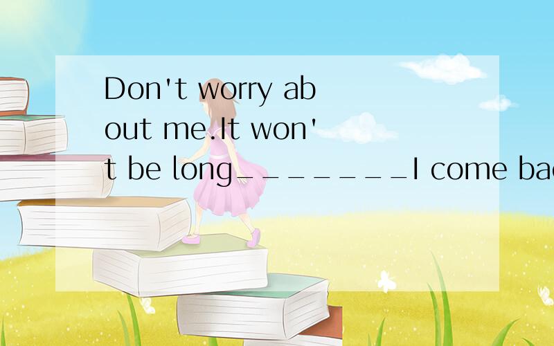 Don't worry about me.It won't be long_______I come back.