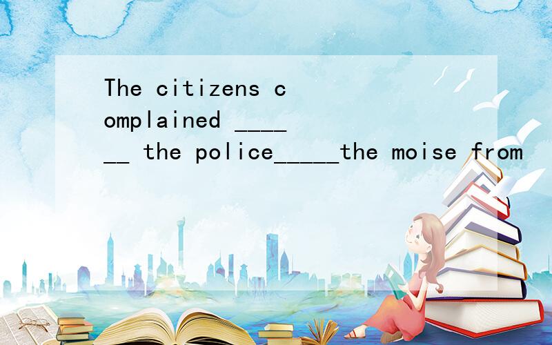 The citizens complained ______ the police_____the moise from