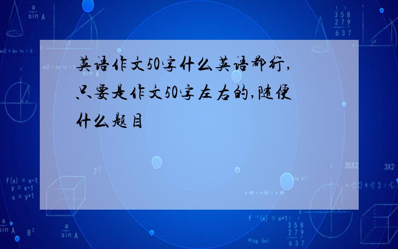 英语作文50字什么英语都行,只要是作文50字左右的,随便什么题目