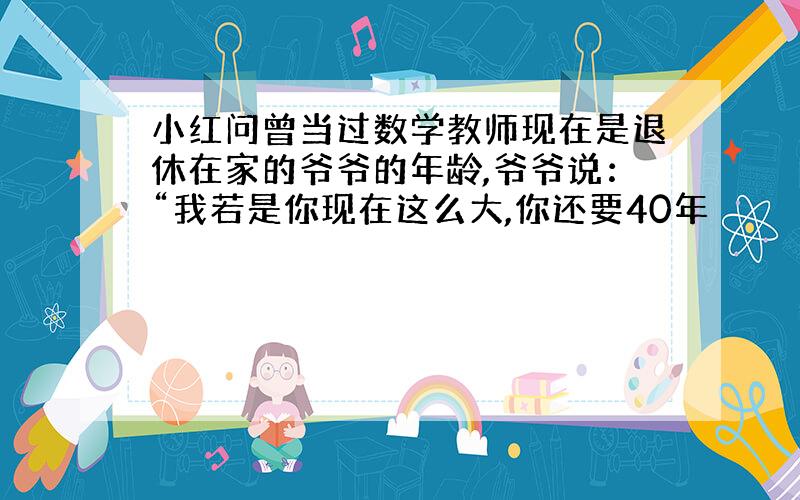 小红问曾当过数学教师现在是退休在家的爷爷的年龄,爷爷说：“我若是你现在这么大,你还要40年