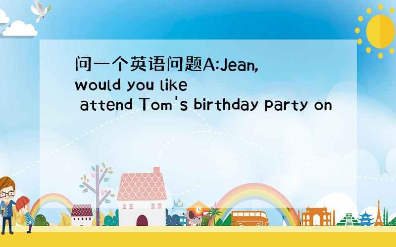 问一个英语问题A:Jean,would you like attend Tom's birthday party on