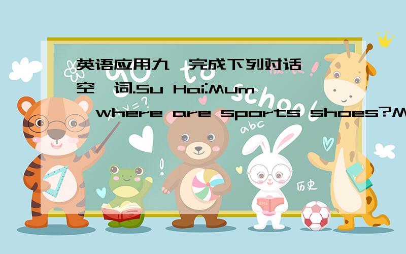 英语应用九、完成下列对话,毎空一词.Su Hai:Mum,where are sports shoes?Mum:I th