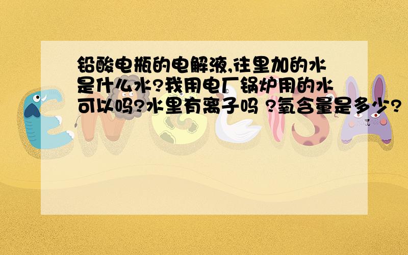 铅酸电瓶的电解液,往里加的水是什么水?我用电厂锅炉用的水可以吗?水里有离子吗 ?氧含量是多少?