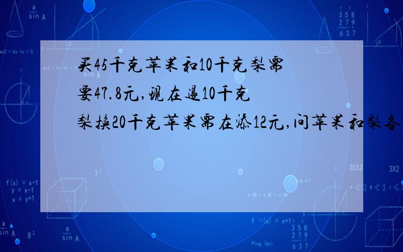 买45千克苹果和10千克梨需要47.8元,现在退10千克梨换20千克苹果需在添12元,问苹果和梨各多少元一千克?