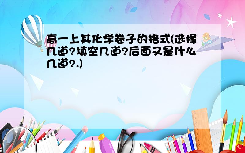 高一上其化学卷子的格式(选择几道?填空几道?后面又是什么几道?.)