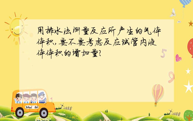 用排水法测量反应所产生的气体体积,要不要考虑反应试管内液体体积的增加量?