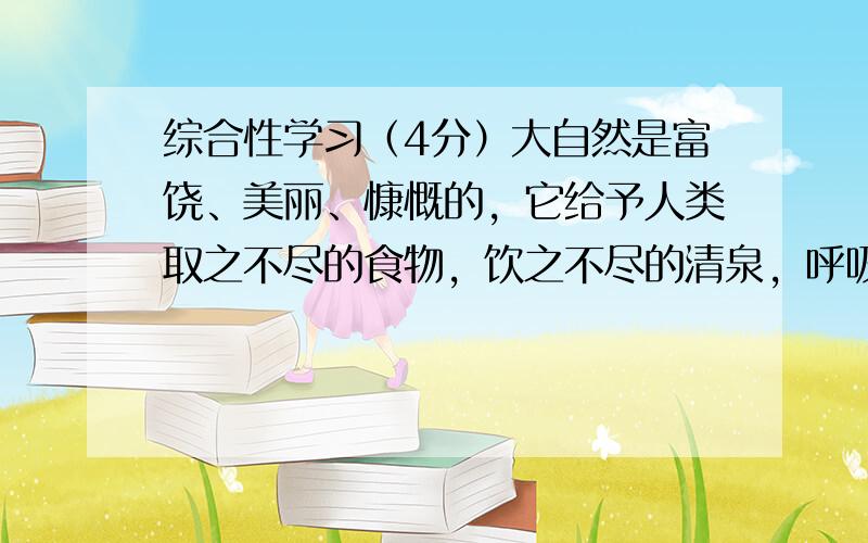 综合性学习（4分）大自然是富饶、美丽、慷慨的，它给予人类取之不尽的食物，饮之不尽的清泉，呼吸不完的清新空气；自然又是多情