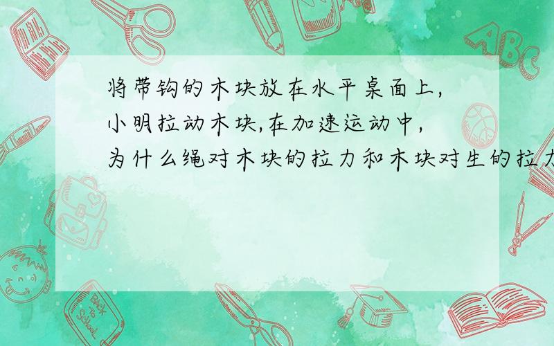 将带钩的木块放在水平桌面上,小明拉动木块,在加速运动中,为什么绳对木块的拉力和木块对生的拉力是相互作用