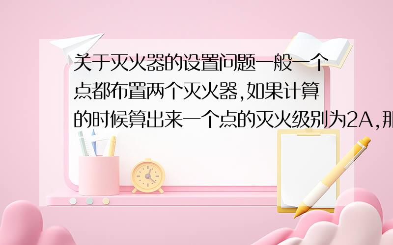 关于灭火器的设置问题一般一个点都布置两个灭火器,如果计算的时候算出来一个点的灭火级别为2A,那么是两个灭火器都为2A还是