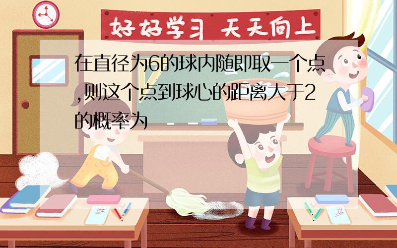 在直径为6的球内随即取一个点,则这个点到球心的距离大于2的概率为