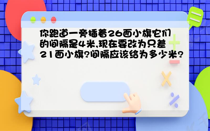 你跑道一旁插着26面小旗它们的间隔是4米,现在要改为只差21面小旗?间隔应该给为多少米?